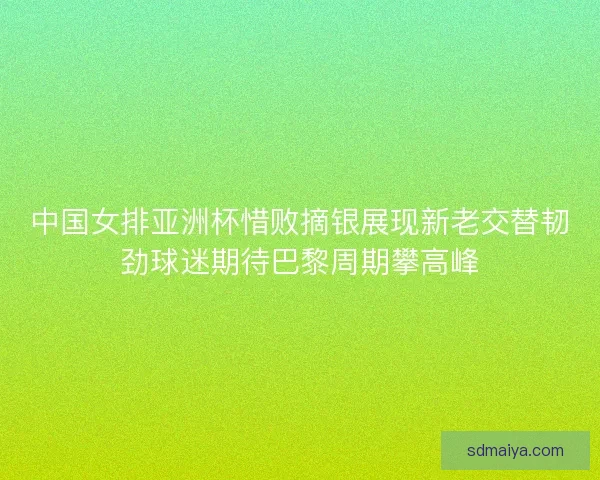 中国女排亚洲杯惜败摘银展现新老交替韧劲球迷期待巴黎周期攀高峰