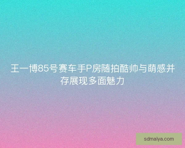 王一博85号赛车手P房随拍酷帅与萌感并存展现多面魅力