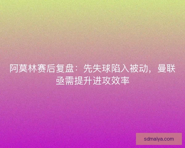 阿莫林赛后复盘：先失球陷入被动，曼联亟需提升进攻效率